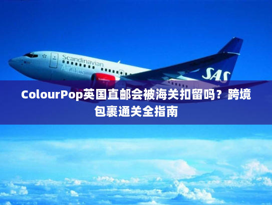 ColourPop英国直邮会被海关扣留吗?跨境包裹通关全指南 ColourPop英国直邮会被海关扣留吗?跨境包裹通关全指南