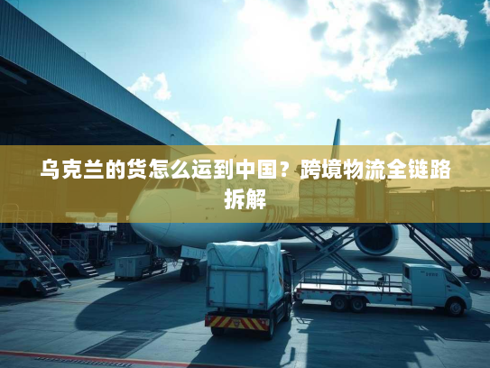 乌克兰的货怎么运到中国?跨境物流全链路拆解 乌克兰的货怎么运到中国?跨境物流全链路拆解