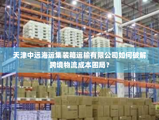 天津中远海运集装箱运输有限公司如何破解跨境物流成本困局? 天津中远海运集装箱运输有限公司如何破解跨境物流成本困局?