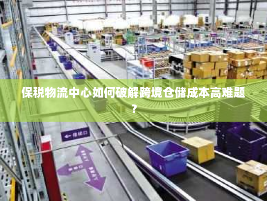 保税物流中心如何破解跨境仓储成本高难题? 保税物流中心如何破解跨境仓储成本高难题?