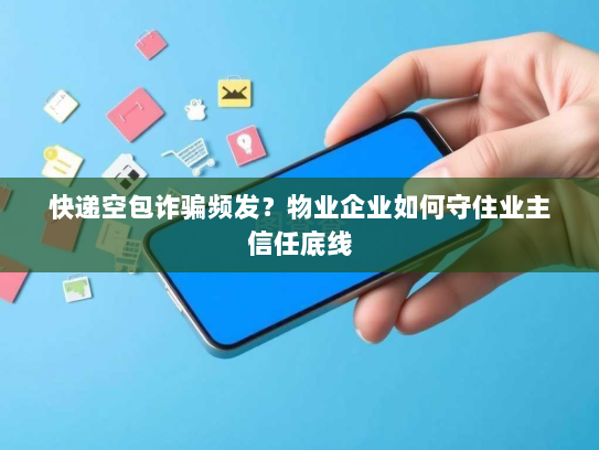 快递空包诈骗频发？物业企业如何守住业主信任底线