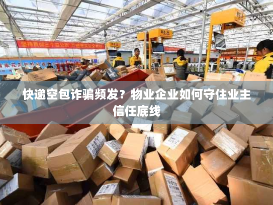 快递空包诈骗频发？物业企业如何守住业主信任底线