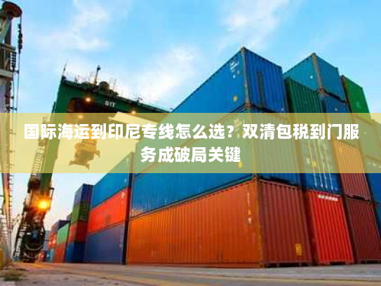国际海运到印尼专线怎么选?双清包税到门服务成破局关键 国际海运到印尼专线怎么选?双清包税到门服务成破局关键