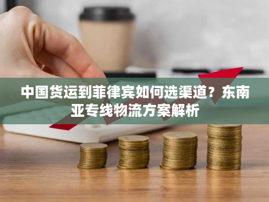 中国货运到菲律宾如何选渠道？东南亚专线物流方案解析