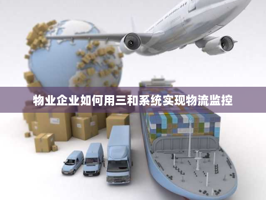 物业企业如何用三和系统实现物流监控 物业企业如何用三和系统实现物流监控