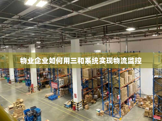 物业企业如何用三和系统实现物流监控 物业企业如何用三和系统实现物流监控