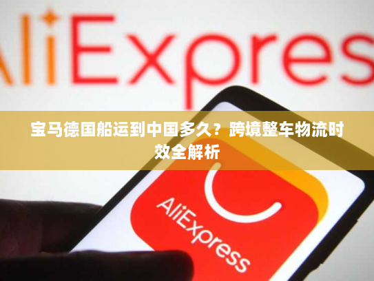 宝马德国船运到中国多久?跨境整车物流时效全解析 宝马德国船运到中国多久?跨境整车物流时效全解析