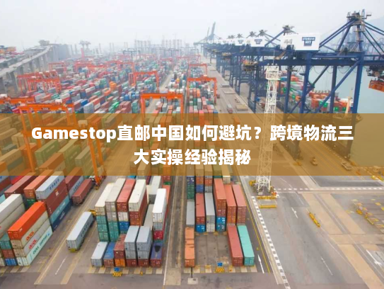 Gamestop直邮中国如何避坑？跨境物流三大实操经验揭秘