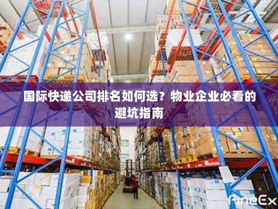 国际快递公司排名如何选?物业企业必看的避坑指南 国际快递公司排名如何选?物业企业必看的避坑指南