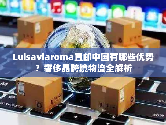 Luisaviaroma直邮中国有哪些优势？奢侈品跨境物流全解析