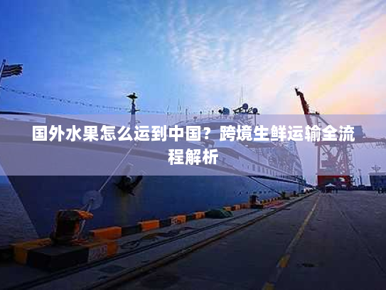 国外水果怎么运到中国?跨境生鲜运输全流程解析 国外水果怎么运到中国?跨境生鲜运输全流程解析