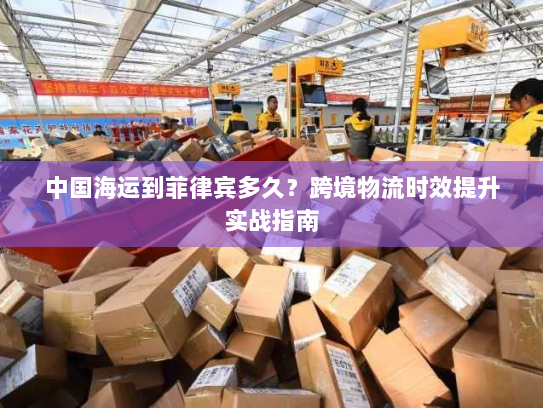 中国海运到菲律宾多久?跨境物流时效提升实战指南 中国海运到菲律宾多久?跨境物流时效提升实战指南