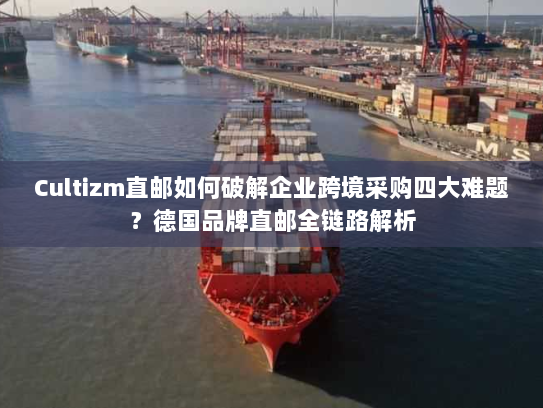 Cultizm直邮如何破解企业跨境采购四大难题?德国品牌直邮全链路解析 Cultizm直邮如何破解企业跨境采购四大难题?德国品牌直邮全链路解析