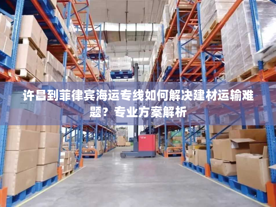 许昌到菲律宾海运专线如何解决建材运输难题?专业方案解析 许昌到菲律宾海运专线如何解决建材运输难题?专业方案解析