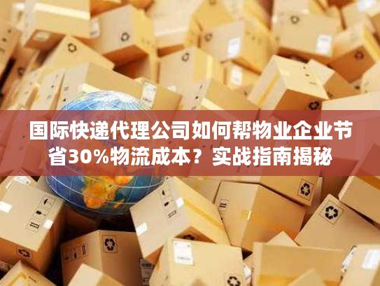 国际快递代理公司如何帮物业企业节省30%物流成本？实战指南揭秘