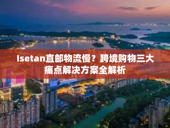 Isetan直邮物流慢？跨境购物三大痛点解决方案全解析