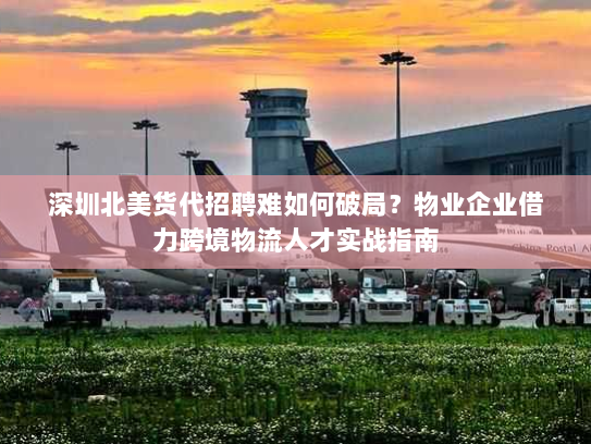 深圳北美货代招聘难如何破局？物业企业借力跨境物流人才实战指南