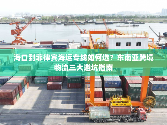 海口到菲律宾海运专线如何选？东南亚跨境物流三大避坑指南