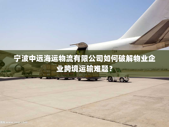 宁波中远海运物流有限公司如何破解物业企业跨境运输难题? 宁波中远海运物流有限公司如何破解物业企业跨境运输难题?