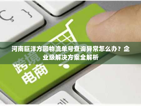 河南巨洋方圆物流单号查询异常怎么办？企业级解决方案全解析
