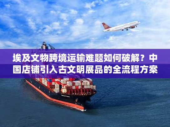 埃及文物跨境运输难题如何破解?中国店铺引入古文明展品的全流程方案 埃及文物跨境运输难题如何破解?中国店铺引入古文明展品的全流程方案