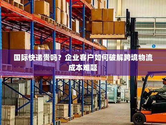 国际快递贵吗？企业客户如何破解跨境物流成本难题