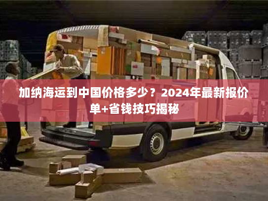 加纳海运到中国价格多少?2024年最新报价单+省钱技巧揭秘 加纳海运到中国价格多少?2024年最新报价单+省钱技巧揭秘