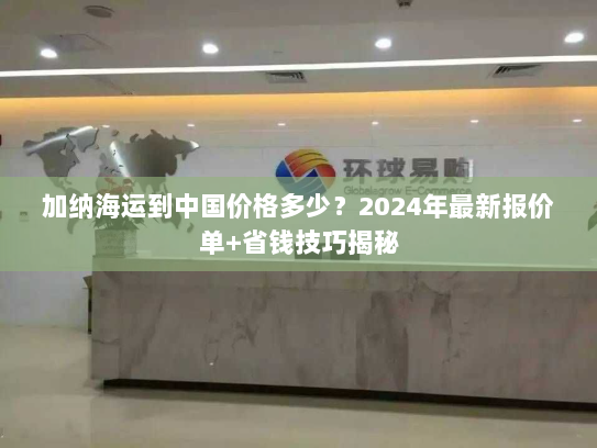 加纳海运到中国价格多少?2024年最新报价单+省钱技巧揭秘 加纳海运到中国价格多少?2024年最新报价单+省钱技巧揭秘