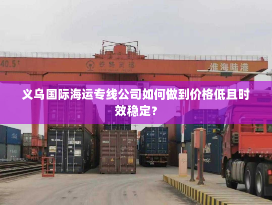 义乌国际海运专线公司如何做到价格低且时效稳定? 义乌国际海运专线公司如何做到价格低且时效稳定?