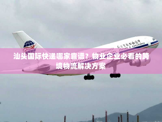 汕头国际快递哪家靠谱？物业企业必看的跨境物流解决方案