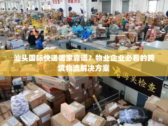 汕头国际快递哪家靠谱？物业企业必看的跨境物流解决方案