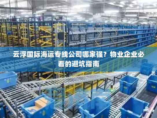 云浮国际海运专线公司哪家强?物业企业必看的避坑指南 云浮国际海运专线公司哪家强?物业企业必看的避坑指南