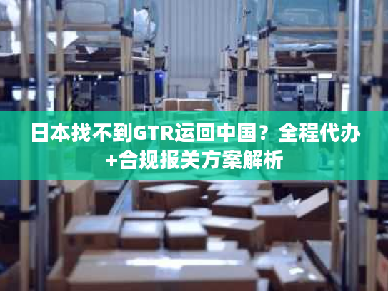 日本找不到GTR运回中国?全程代办+合规报关方案解析 日本找不到GTR运回中国?全程代办+合规报关方案解析