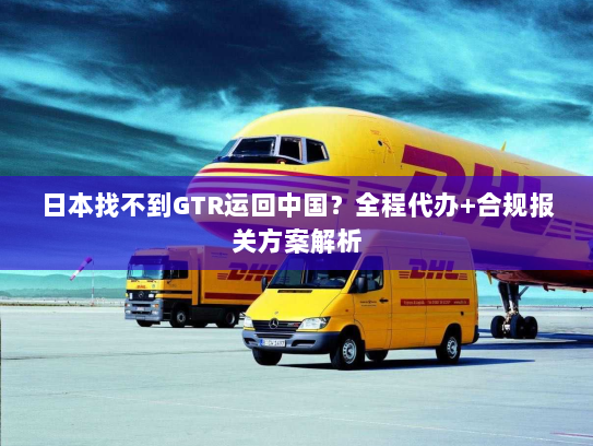 日本找不到GTR运回中国?全程代办+合规报关方案解析 日本找不到GTR运回中国?全程代办+合规报关方案解析