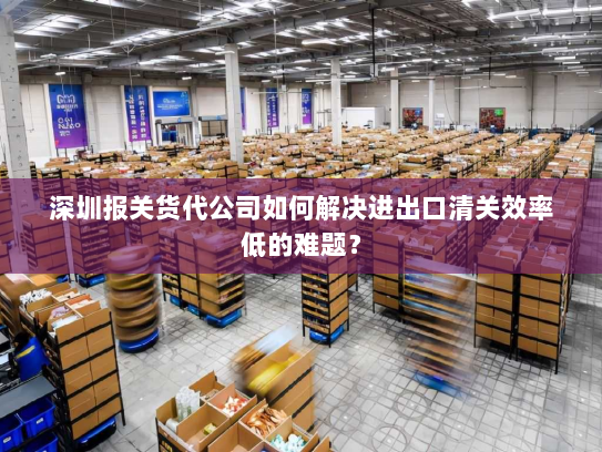 深圳报关货代公司如何解决进出口清关效率低的难题？