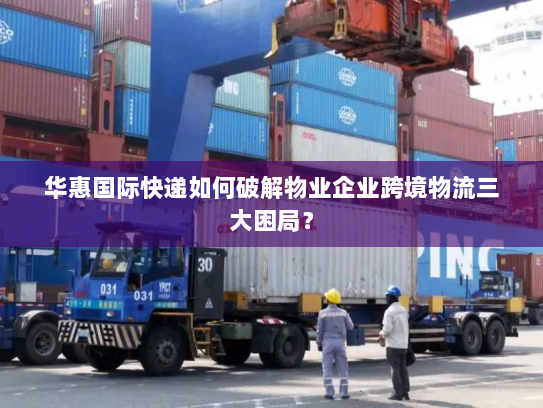 华惠国际快递如何破解物业企业跨境物流三大困局? 华惠国际快递如何破解物业企业跨境物流三大困局?