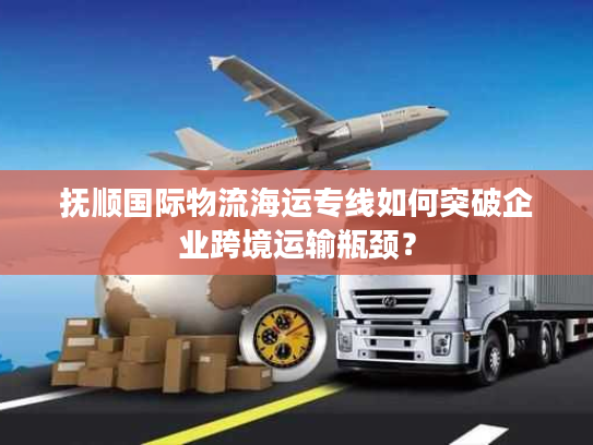 抚顺国际物流海运专线如何突破企业跨境运输瓶颈? 抚顺国际物流海运专线如何突破企业跨境运输瓶颈?