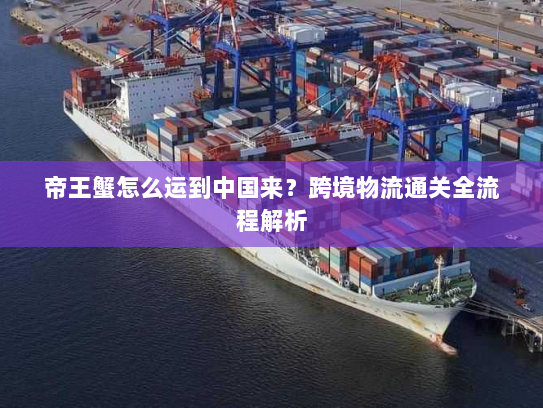 帝王蟹怎么运到中国来?跨境物流通关全流程解析 帝王蟹怎么运到中国来?跨境物流通关全流程解析