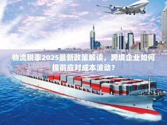 物流税率2025最新政策解读,跨境企业如何提前应对成本波动? 物流税率2025最新政策解读,跨境企业如何提前应对成本波动?