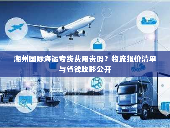 潮州国际海运专线费用贵吗?物流报价清单与省钱攻略公开 潮州国际海运专线费用贵吗?物流报价清单与省钱攻略公开