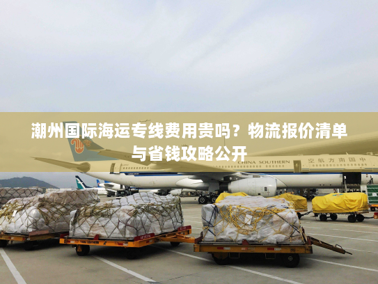 潮州国际海运专线费用贵吗?物流报价清单与省钱攻略公开 潮州国际海运专线费用贵吗?物流报价清单与省钱攻略公开
