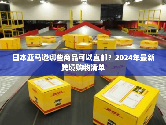 日本亚马逊哪些商品可以直邮?2024年最新跨境购物清单 日本亚马逊哪些商品可以直邮?2024年最新跨境购物清单