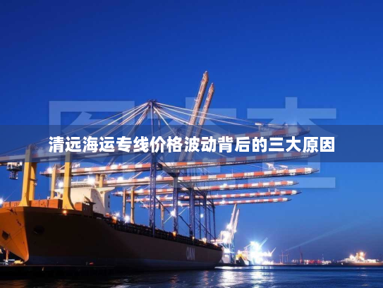 清远海运专线价格波动背后的三大原因