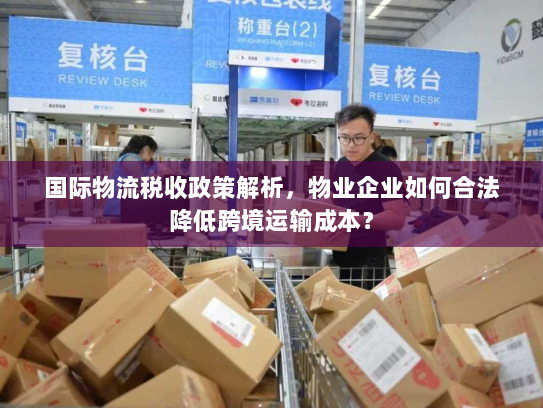 国际物流税收政策解析,物业企业如何合法降低跨境运输成本? 国际物流税收政策解析,物业企业如何合法降低跨境运输成本?