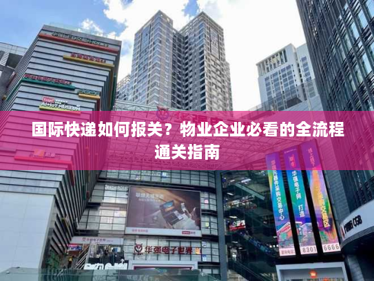 国际快递如何报关?物业企业必看的全流程通关指南 国际快递如何报关?物业企业必看的全流程通关指南