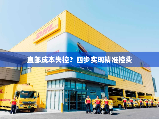 直邮成本失控?四步实现精准控费 直邮成本失控?四步实现精准控费