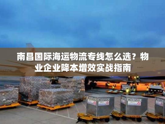 南昌国际海运物流专线怎么选?物业企业降本增效实战指南 南昌国际海运物流专线怎么选?物业企业降本增效实战指南