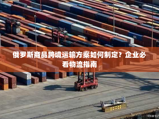 俄罗斯商品跨境运输方案如何制定?企业必看物流指南 俄罗斯商品跨境运输方案如何制定?企业必看物流指南
