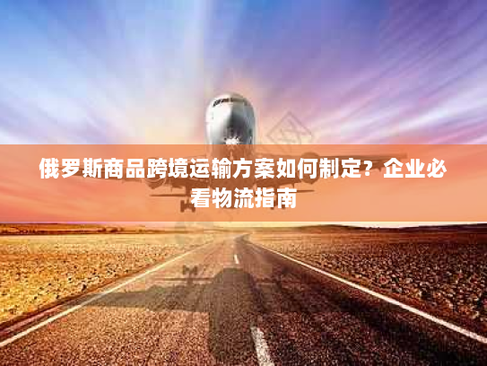 俄罗斯商品跨境运输方案如何制定?企业必看物流指南 俄罗斯商品跨境运输方案如何制定?企业必看物流指南