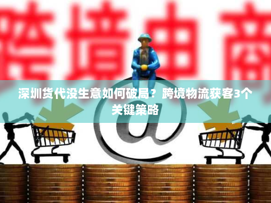 深圳货代没生意如何破局?跨境物流获客3个关键策略 深圳货代没生意如何破局?跨境物流获客3个关键策略